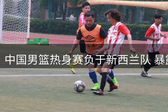 中国男篮热身赛负于新西兰队 暴露篮板问题