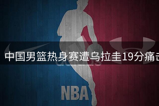 中国男篮热身赛遭乌拉圭19分痛击 赵嘉义独揽17分难救主