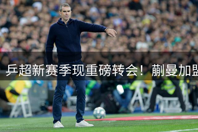 乒超新赛季现重磅转会！蒯曼加盟鲁能直面陈幸同挑战