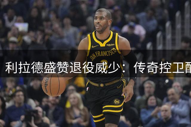利拉德盛赞退役威少：传奇控卫配得上名人堂殊荣