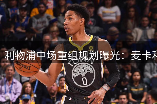 利物浦中场重组规划曝光：麦卡利斯特未来成疑