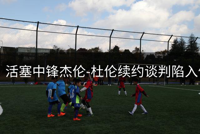 活塞中锋杰伦-杜伦续约谈判陷入僵局 湖人国王或成潜在下家