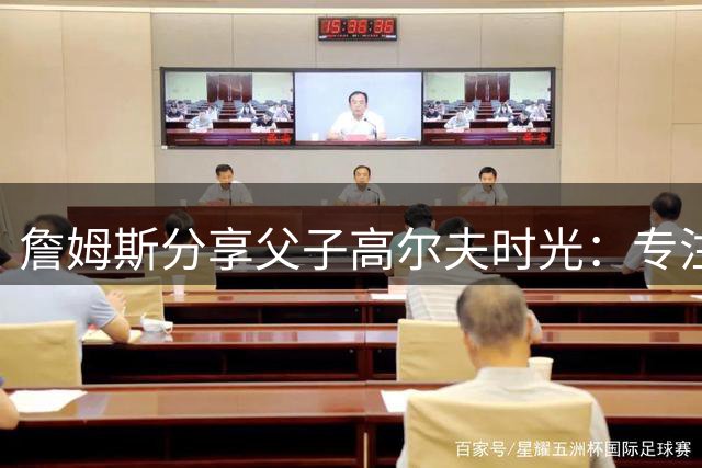 詹姆斯分享父子高尔夫时光：专注亲情的美好时刻