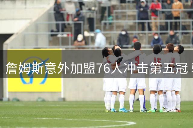 詹姆斯意外加盟76人冲击第五冠 骑士紧急转向追逐4600万锋线悍将