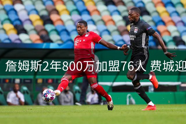 詹姆斯2年800万加盟76人 费城迎来历史级巨星重塑争冠格局