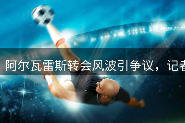 阿尔瓦雷斯转会风波引争议，记者质疑球员行为