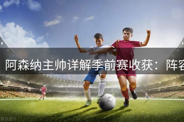 阿森纳主帅详解季前赛收获：阵容升级迫在眉睫，新援融入迅速