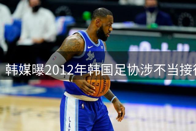 韩媒曝2012年韩国足协涉不当接待中方裁判交流人员 中国足协启动调查
