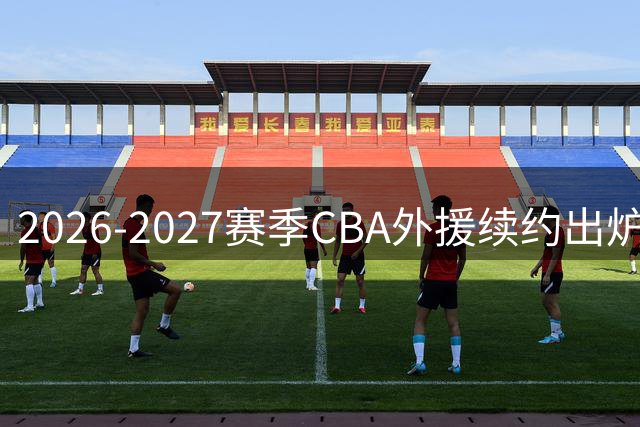 2026-2027赛季CBA外援续约出炉：上海广东广厦锁定强援